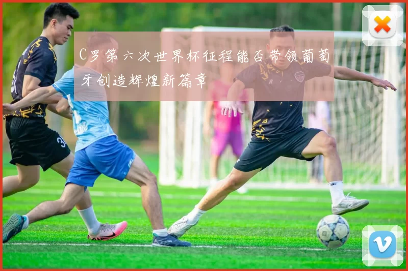 C罗第六次世界杯征程能否带领葡萄牙创造辉煌新篇章
