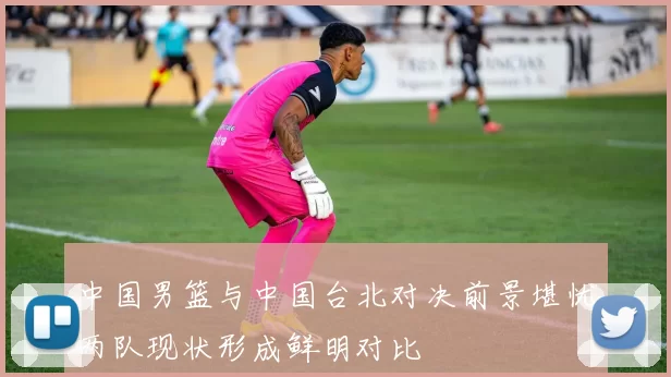 中国男篮与中国台北对决前景堪忧两队现状形成鲜明对比