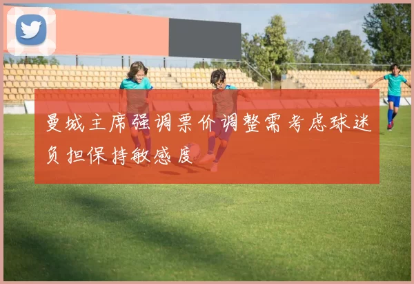 曼城主席强调票价调整需考虑球迷负担保持敏感度