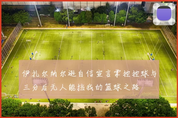 伊扎尔纳尔逊自信宣言掌控控球与三分后无人能挡我的篮球之路