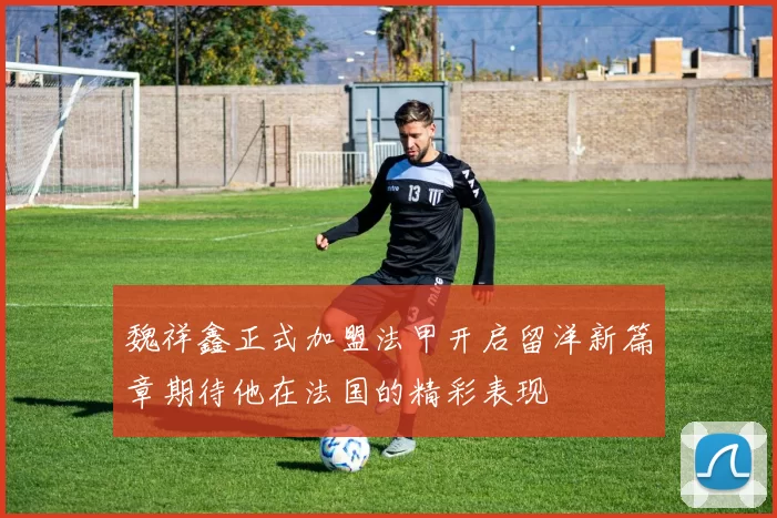 魏祥鑫正式加盟法甲开启留洋新篇章期待他在法国的精彩表现