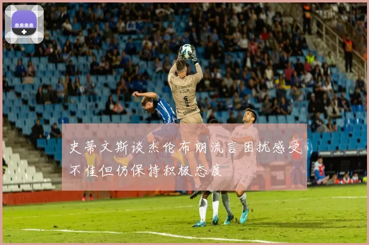 史蒂文斯谈杰伦布朗流言困扰感受不佳但仍保持积极态度