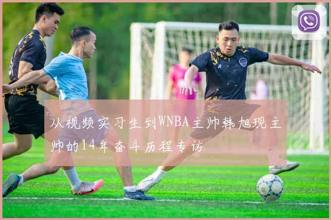 从视频实习生到WNBA主帅韩旭现主帅的14年奋斗历程专访